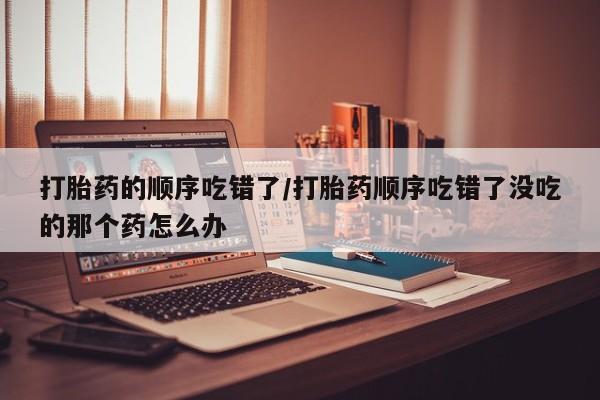 买打胎药私人联系方式打胎药的顺序吃错了/打胎药顺序吃错了没吃的那个药怎么办