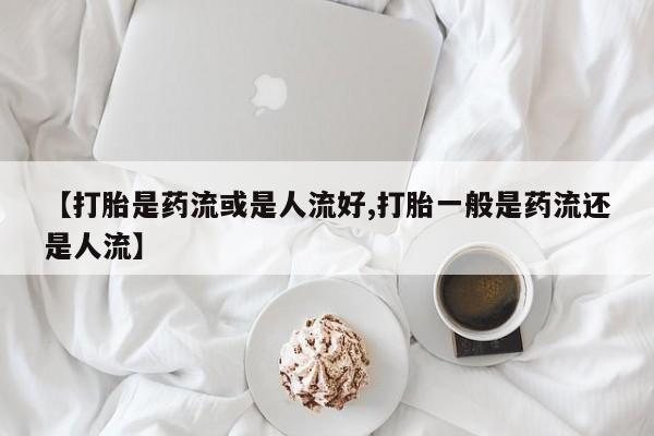 买打胎药私人联系方式【打胎是药流或是人流好,打胎一般是药流还是人流】