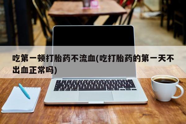 买打胎药私人联系方式吃第一顿打胎药不流血(吃打胎药的第一天不出血正常吗)