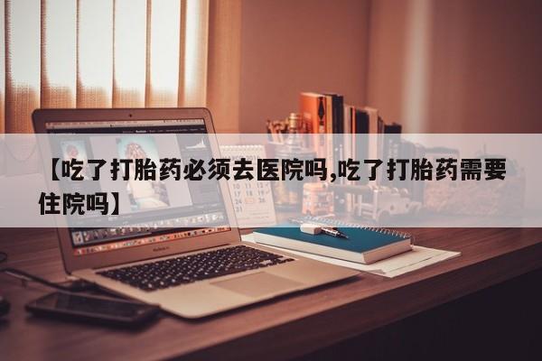 买打胎药私人联系方式【吃了打胎药必须去医院吗,吃了打胎药需要住院吗】