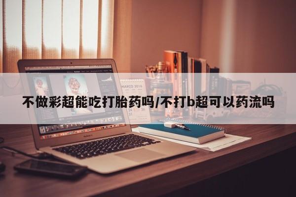 买打胎药私人联系方式不做彩超能吃打胎药吗/不打b超可以药流吗
