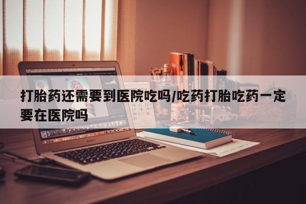 买打胎药私人联系方式打胎药还需要到医院吃吗/吃药打胎吃药一定要在医院吗
