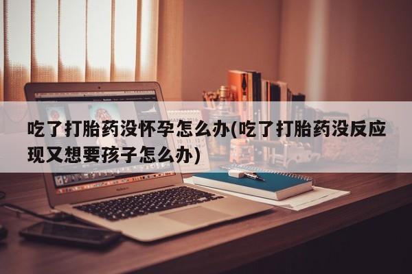 买打胎药私人联系方式吃了打胎药没怀孕怎么办(吃了打胎药没反应现又想要孩子怎么办)