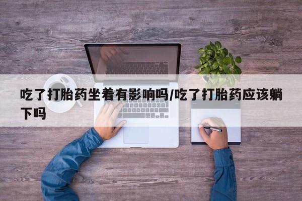 买打胎药私人联系方式吃了打胎药坐着有影响吗/吃了打胎药应该躺下吗