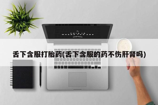 买打胎药私人联系方式舌下含服打胎药(舌下含服的药不伤肝肾吗)