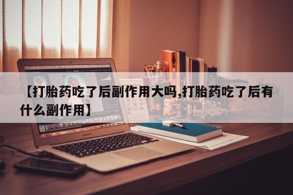 买打胎药私人联系方式【打胎药吃了后副作用大吗,打胎药吃了后有什么副作用】
