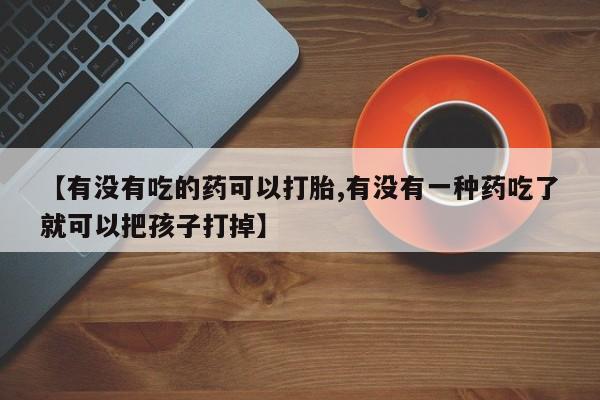 买打胎药私人联系方式【有没有吃的药可以打胎,有没有一种药吃了就可以把孩子打掉】