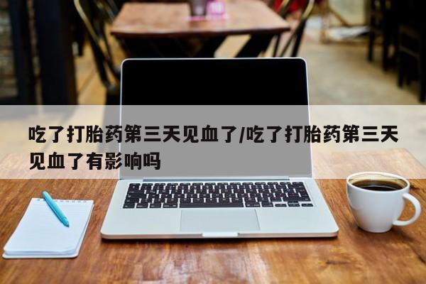 买打胎药私人联系方式吃了打胎药第三天见血了/吃了打胎药第三天见血了有影响吗