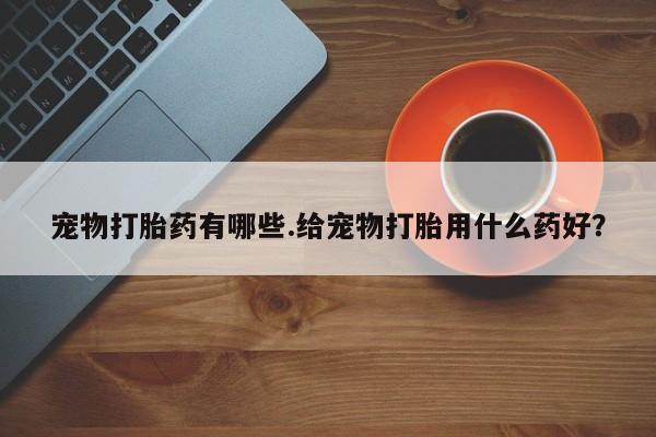 买打胎药私人联系方式宠物打胎药有哪些.给宠物打胎用什么药好？