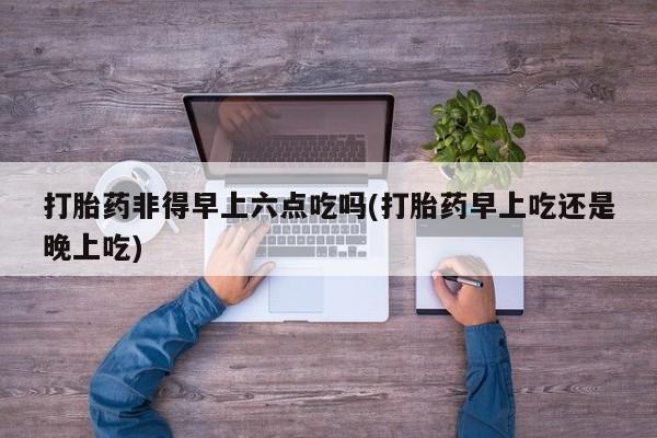 买打胎药私人联系方式打胎药非得早上六点吃吗(打胎药早上吃还是晚上吃)