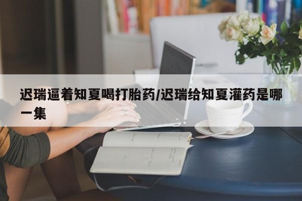 买打胎药私人联系方式迟瑞逼着知夏喝打胎药/迟瑞给知夏灌药是哪一集