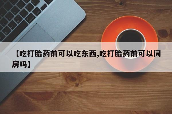 买打胎药私人联系方式【吃打胎药前可以吃东西,吃打胎药前可以同房吗】