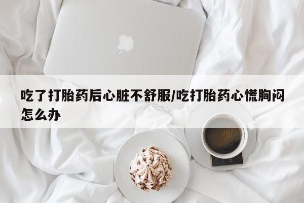 买打胎药私人联系方式吃了打胎药后心脏不舒服/吃打胎药心慌胸闷怎么办