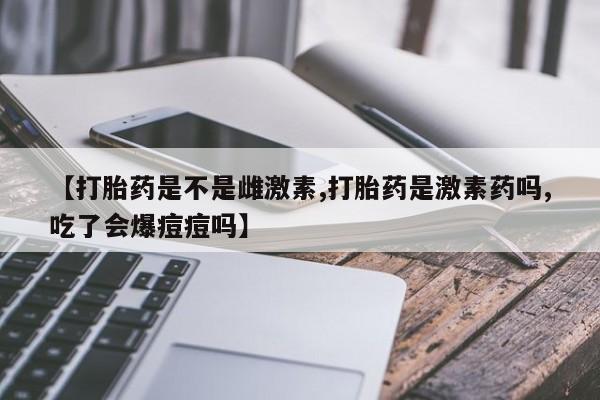 买打胎药私人联系方式【打胎药是不是雌激素,打胎药是激素药吗,吃了会爆痘痘吗】