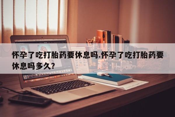 买打胎药私人联系方式怀孕了吃打胎药要休息吗.怀孕了吃打胎药要休息吗多久？