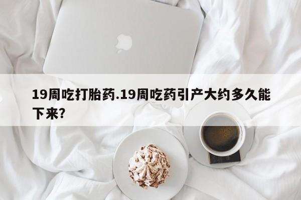买打胎药私人联系方式19周吃打胎药.19周吃药引产大约多久能下来？