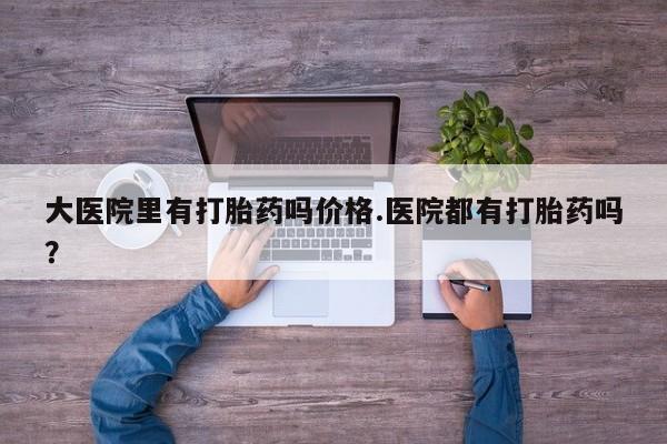 买打胎药私人联系方式大医院里有打胎药吗价格.医院都有打胎药吗？