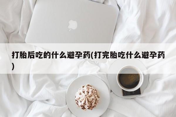 买打胎药私人联系方式打胎后吃的什么避孕药(打完胎吃什么避孕药)