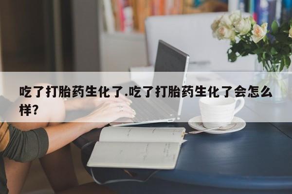 买打胎药私人联系方式吃了打胎药生化了.吃了打胎药生化了会怎么样？