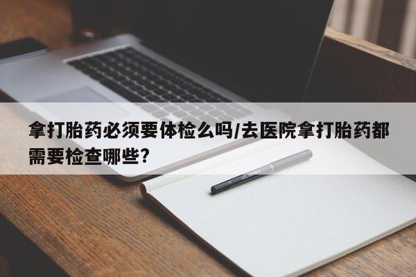买打胎药私人联系方式拿打胎药必须要体检么吗/去医院拿打胎药都需要检查哪些?