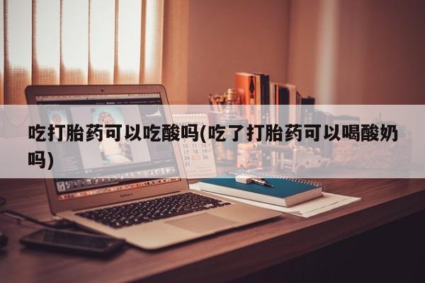 买打胎药私人联系方式吃打胎药可以吃酸吗(吃了打胎药可以喝酸奶吗)