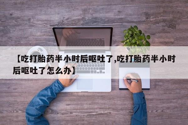 买打胎药私人联系方式【吃打胎药半小时后呕吐了,吃打胎药半小时后呕吐了怎么办】