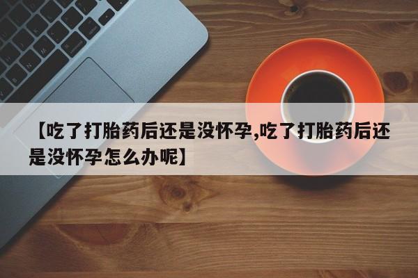 买打胎药私人联系方式【吃了打胎药后还是没怀孕,吃了打胎药后还是没怀孕怎么办呢】