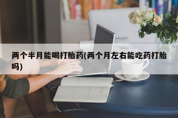 买打胎药私人联系方式两个半月能喝打胎药(两个月左右能吃药打胎吗)