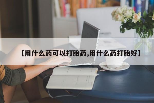 买打胎药私人联系方式【用什么药可以打胎药,用什么药打胎好】