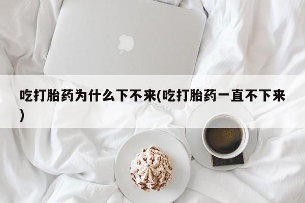 买打胎药私人联系方式吃打胎药为什么下不来(吃打胎药一直不下来)