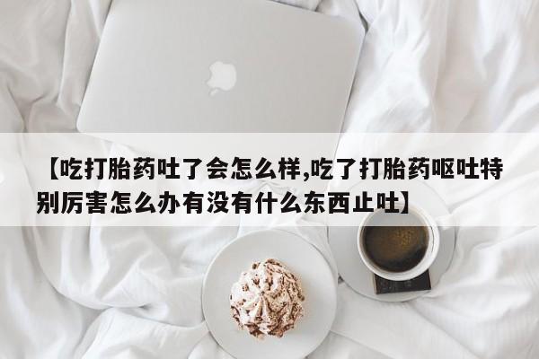 买打胎药私人联系方式【吃打胎药吐了会怎么样,吃了打胎药呕吐特别厉害怎么办有没有什么东西止吐】