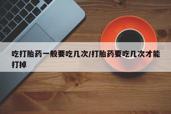 买打胎药私人联系方式吃打胎药一般要吃几次/打胎药要吃几次才能打掉
