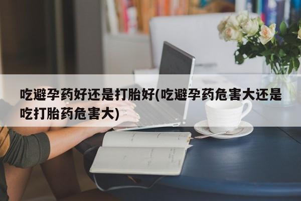 买打胎药私人联系方式吃避孕药好还是打胎好(吃避孕药危害大还是吃打胎药危害大)