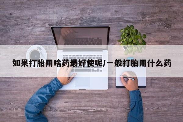 买打胎药私人联系方式如果打胎用啥药最好使呢/一般打胎用什么药