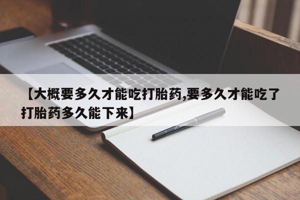 买打胎药私人联系方式【大概要多久才能吃打胎药,要多久才能吃了打胎药多久能下来】