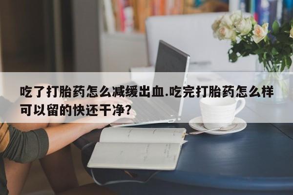 买打胎药私人联系方式吃了打胎药怎么减缓出血.吃完打胎药怎么样可以留的快还干净？