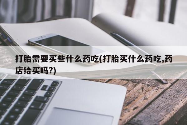 买打胎药私人联系方式打胎需要买些什么药吃(打胎买什么药吃,药店给买吗?)