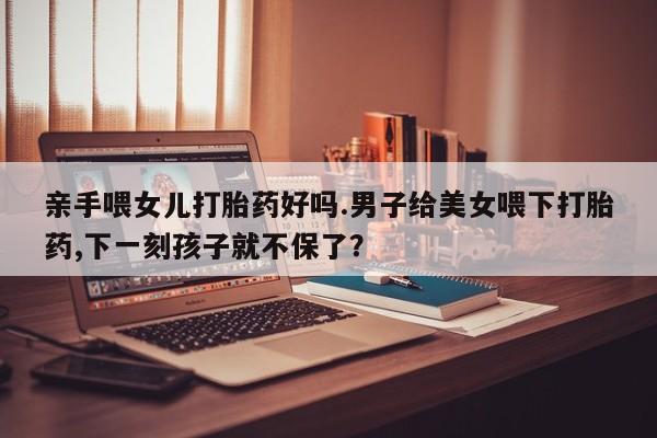 买打胎药私人联系方式亲手喂女儿打胎药好吗.男子给美女喂下打胎药,下一刻孩子就不保了？