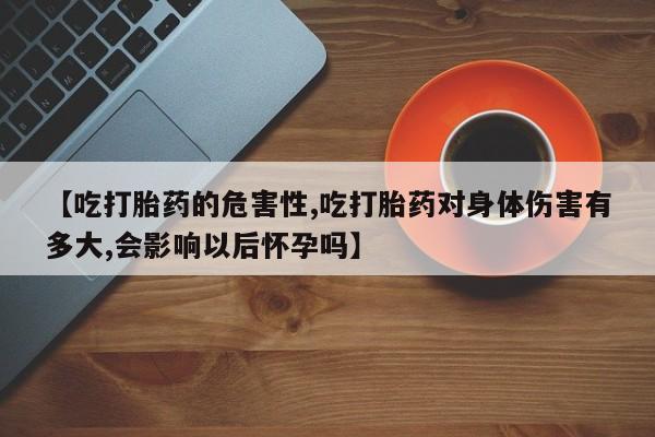 买打胎药私人联系方式【吃打胎药的危害性,吃打胎药对身体伤害有多大,会影响以后怀孕吗】