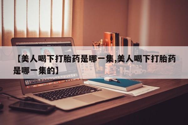 买打胎药私人联系方式【美人喝下打胎药是哪一集,美人喝下打胎药是哪一集的】
