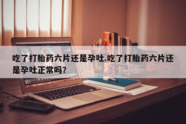 买打胎药私人联系方式吃了打胎药六片还是孕吐.吃了打胎药六片还是孕吐正常吗？