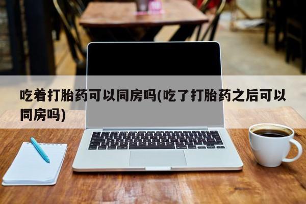 买打胎药私人联系方式吃着打胎药可以同房吗(吃了打胎药之后可以同房吗)