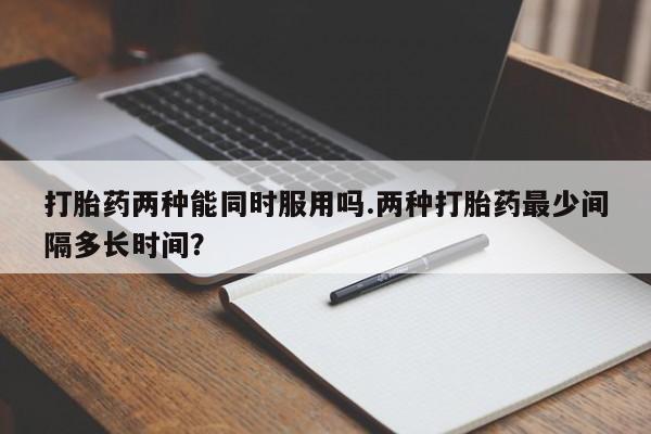 买打胎药私人联系方式打胎药两种能同时服用吗.两种打胎药最少间隔多长时间？