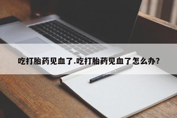 买打胎药私人联系方式吃打胎药见血了.吃打胎药见血了怎么办？
