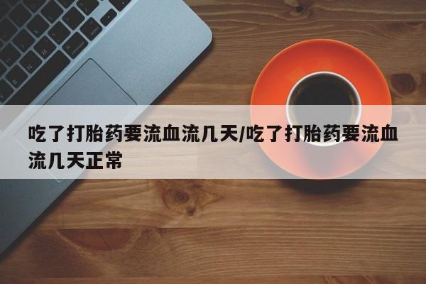 买打胎药私人联系方式吃了打胎药要流血流几天/吃了打胎药要流血流几天正常