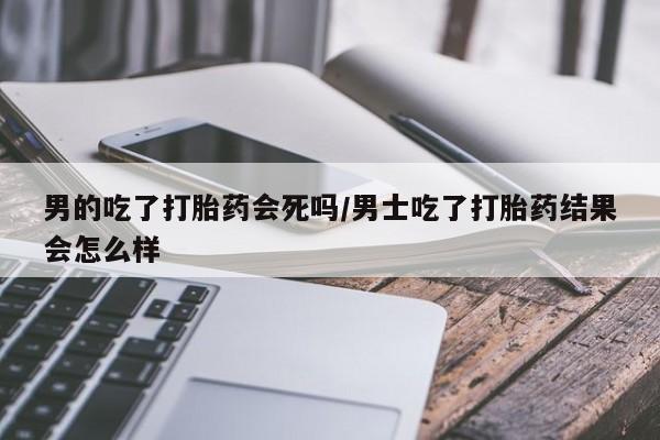 买打胎药私人联系方式男的吃了打胎药会死吗/男士吃了打胎药结果会怎么样