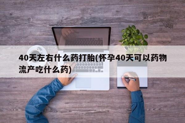 买打胎药私人联系方式40天左右什么药打胎(怀孕40天可以药物流产吃什么药)