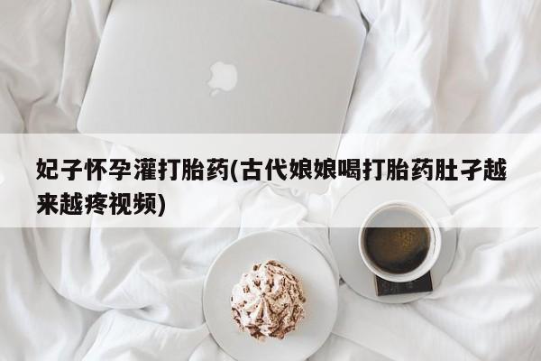 买打胎药私人联系方式妃子怀孕灌打胎药(古代娘娘喝打胎药肚孑越来越疼视频)