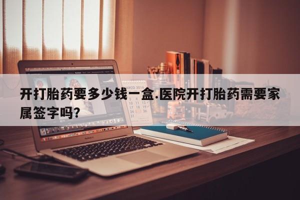 买打胎药私人联系方式开打胎药要多少钱一盒.医院开打胎药需要家属签字吗？