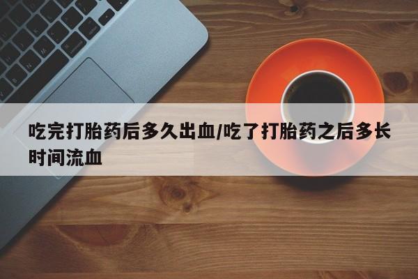 买打胎药私人联系方式吃完打胎药后多久出血/吃了打胎药之后多长时间流血